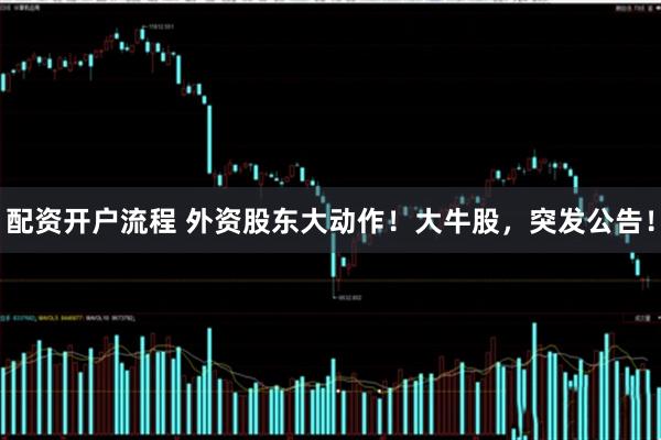 配资开户流程 外资股东大动作！大牛股，突发公告！