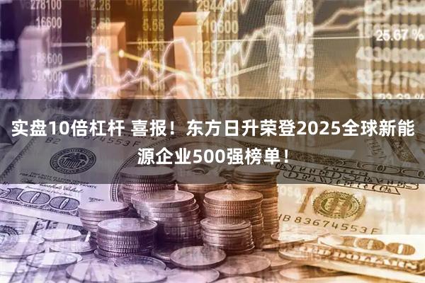 实盘10倍杠杆 喜报!东方日升荣登2025全球新能源企业500强榜单!