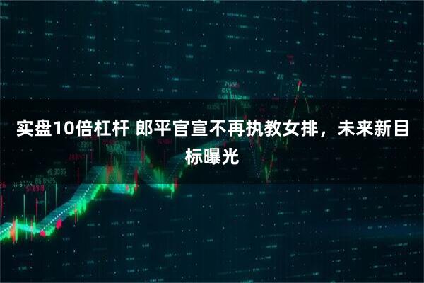 实盘10倍杠杆 郎平官宣不再执教女排，未来新目标曝光