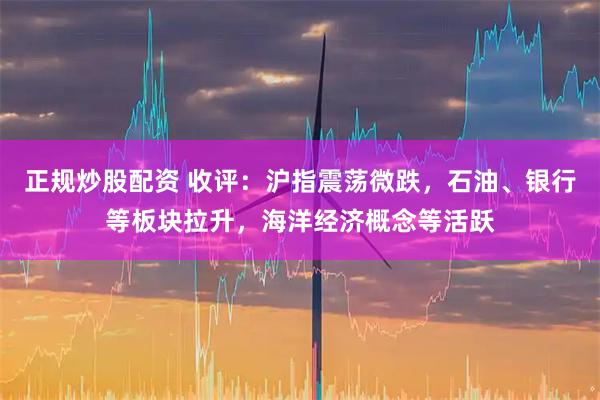 正规炒股配资 收评：沪指震荡微跌，石油、银行等板块拉升，海洋经济概念等活跃