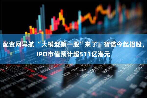 配资网导航 “大模型第一股”来了！智谱今起招股，IPO市值预计超511亿港元