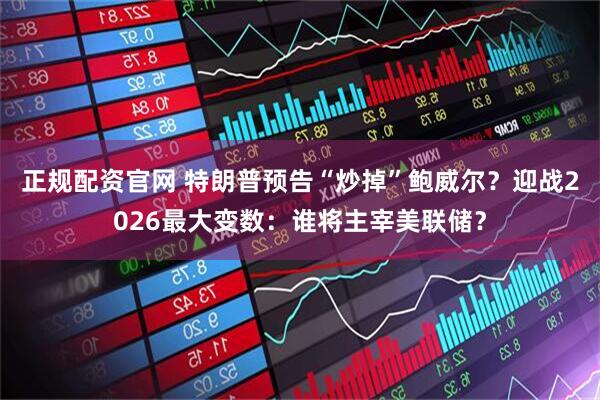正规配资官网 特朗普预告“炒掉”鲍威尔？迎战2026最大变数：谁将主宰美联储？