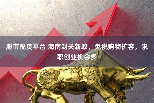 股市配资平台 海南封关新政，免税购物扩容，求职创业机会多