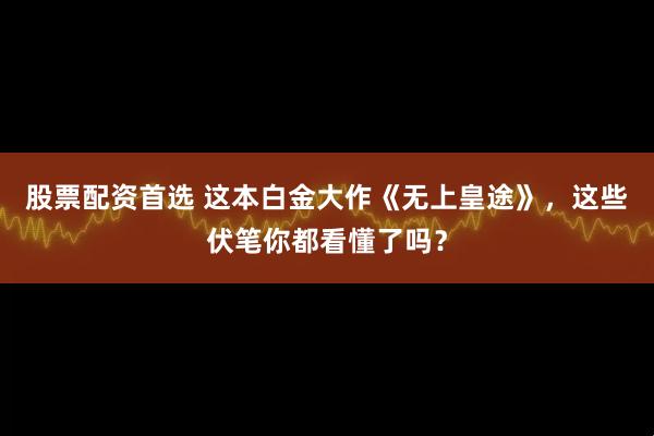 股票配资首选 这本白金大作《无上皇途》，这些伏笔你都看懂了吗？