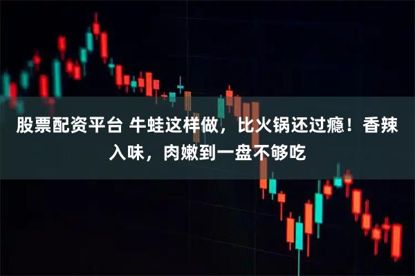 股票配资平台 牛蛙这样做，比火锅还过瘾！香辣入味，肉嫩到一盘不够吃