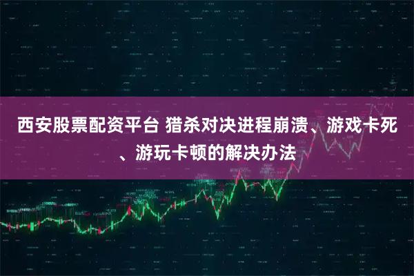 西安股票配资平台 猎杀对决进程崩溃、游戏卡死、游玩卡顿的解决办法