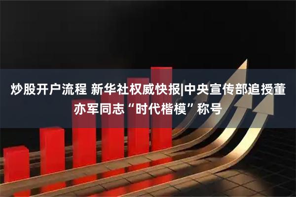 炒股开户流程 新华社权威快报|中央宣传部追授董亦军同志“时代楷模”称号