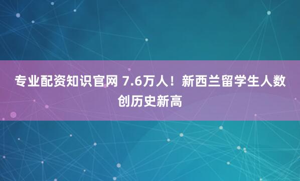 专业配资知识官网 7.6万人！新西兰留学生人数创历史新高