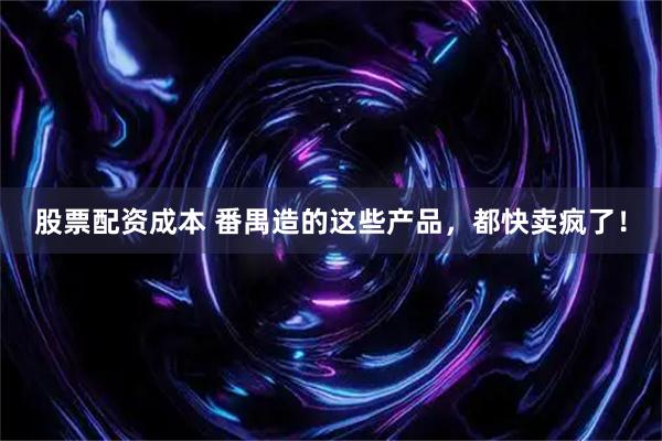 股票配资成本 番禺造的这些产品，都快卖疯了！