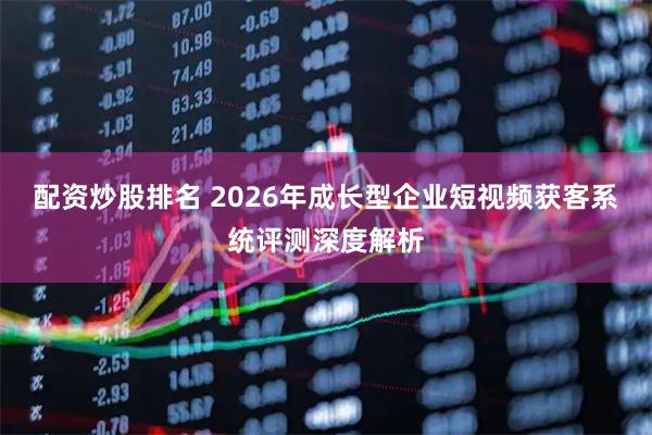 配资炒股排名 2026年成长型企业短视频获客系统评测深度解析