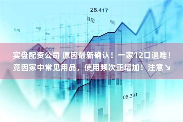 实盘配资公司 原因最新确认！一家12口遇难！竟因家中常见用品，使用频次正增加！注意↘
