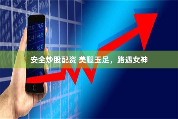 安全炒股配资 美腿玉足，路遇女神