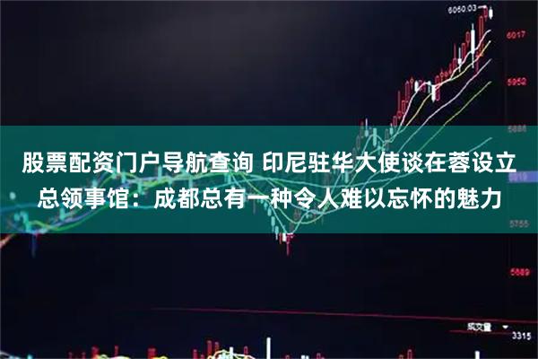 股票配资门户导航查询 印尼驻华大使谈在蓉设立总领事馆：成都总有一种令人难以忘怀的魅力