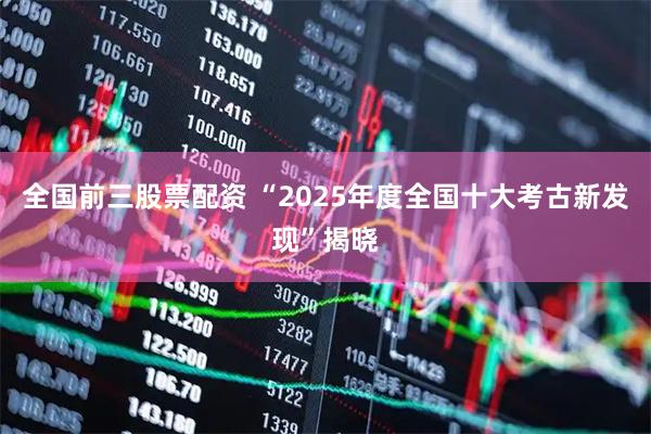 全国前三股票配资 “2025年度全国十大考古新发现”揭晓