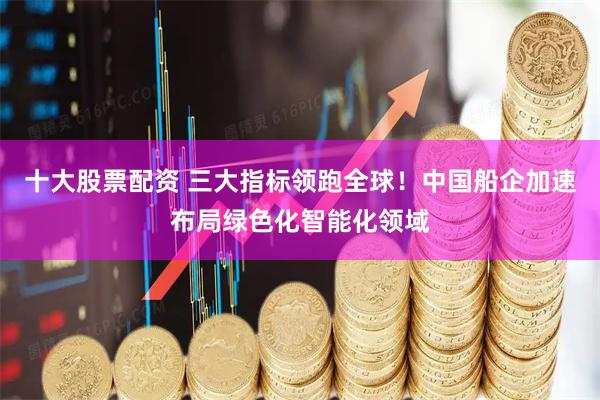 十大股票配资 三大指标领跑全球！中国船企加速布局绿色化智能化领域