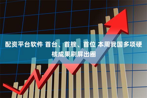 配资平台软件 首台、首艘、首位 本周我国多项硬核成果刷屏出圈