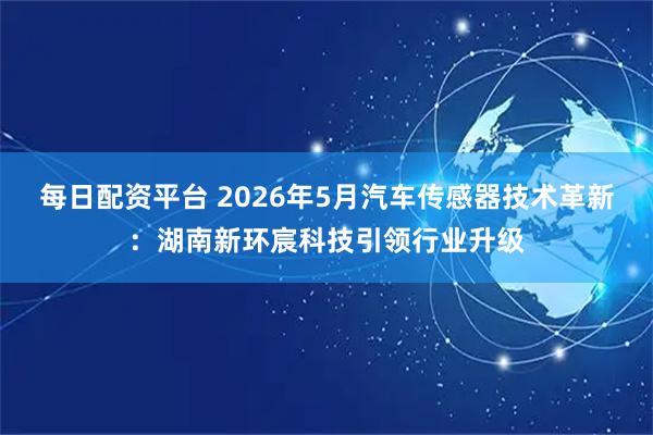 每日配资平台 2026年5月汽车传感器技术革新：湖南新环宸科技引领行业升级