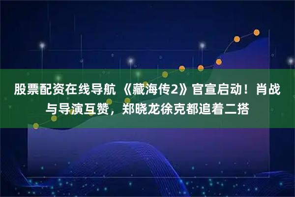 股票配资在线导航 《藏海传2》官宣启动！肖战与导演互赞，郑晓龙徐克都追着二搭