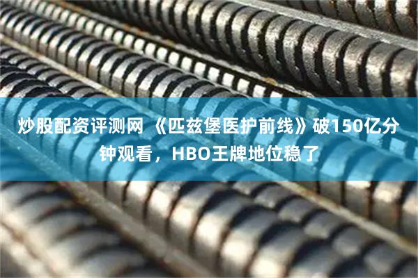 炒股配资评测网 《匹兹堡医护前线》破150亿分钟观看，HBO王牌地位稳了