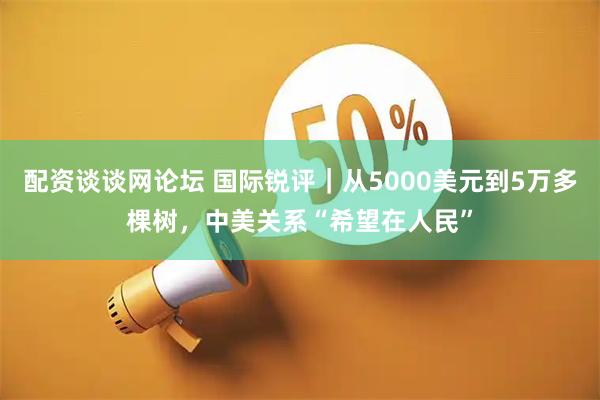 配资谈谈网论坛 国际锐评｜从5000美元到5万多棵树，中美关系“希望在人民”